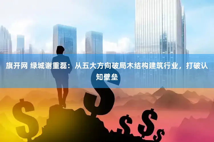 旗开网 绿城谢重磊：从五大方向破局木结构建筑行业，打破认知壁垒