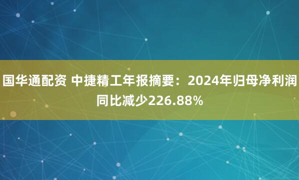 国华通配资 中捷精工年报摘要：2024年归母净利润同比减少226.88%