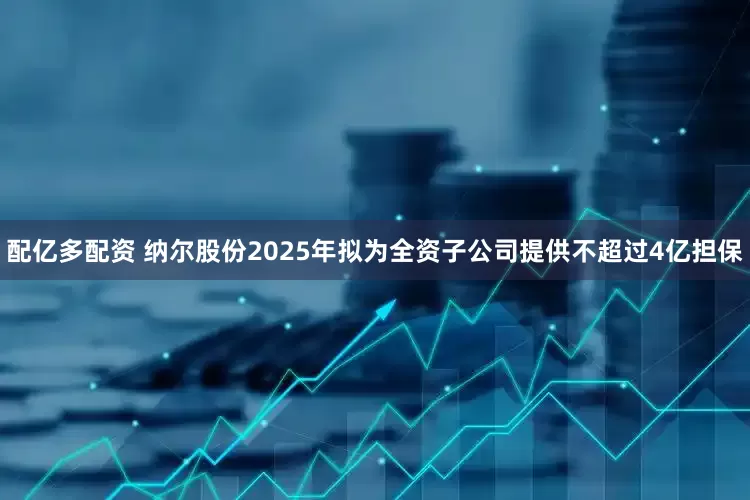配亿多配资 纳尔股份2025年拟为全资子公司提供不超过4亿担保