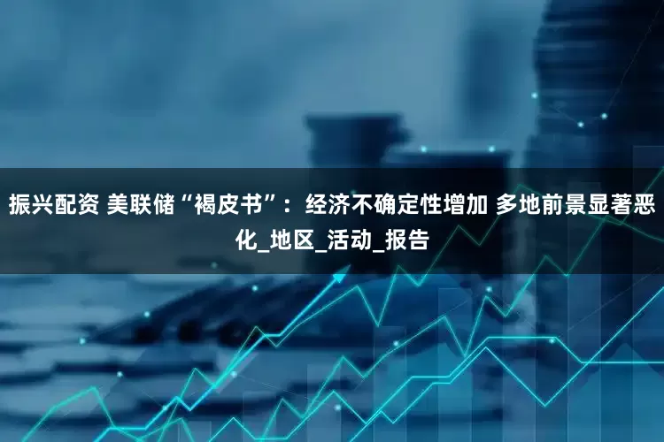 振兴配资 美联储“褐皮书”：经济不确定性增加 多地前景显著恶化_地区_活动_报告