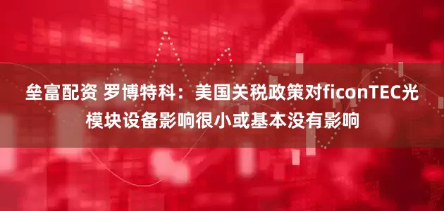 垒富配资 罗博特科：美国关税政策对ficonTEC光模块设备影响很小或基本没有影响