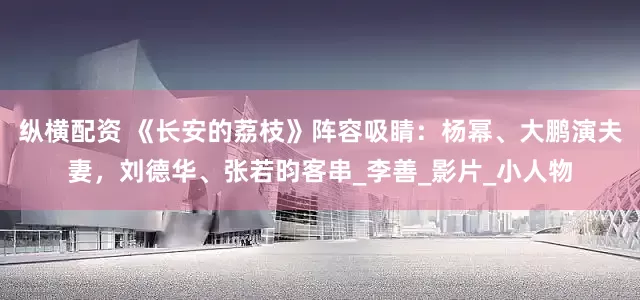 纵横配资 《长安的荔枝》阵容吸睛：杨幂、大鹏演夫妻，刘德华、张若昀客串_李善_影片_小人物