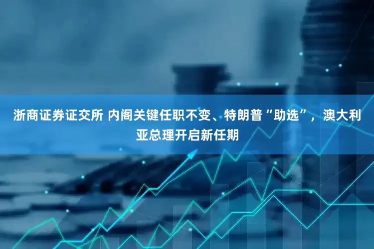 浙商证券证交所 内阁关键任职不变、特朗普“助选”，澳大利亚总理开启新任期