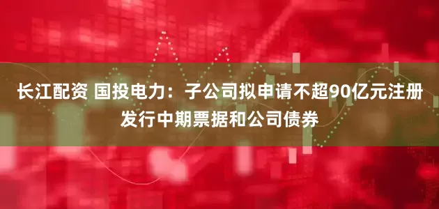 长江配资 国投电力：子公司拟申请不超90亿元注册发行中期票据和公司债券