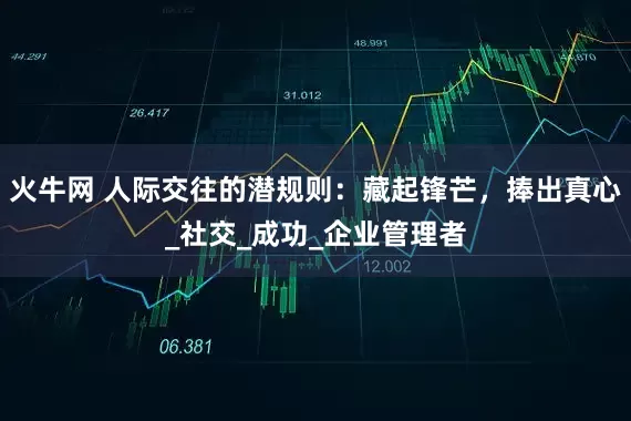 火牛网 人际交往的潜规则：藏起锋芒，捧出真心_社交_成功_企业管理者
