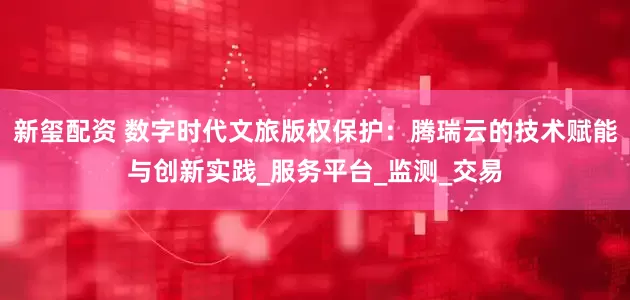 新玺配资 数字时代文旅版权保护：腾瑞云的技术赋能与创新实践_服务平台_监测_交易