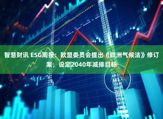 智慧财讯 ESG周报:欧盟委员会提出《欧洲气候法》修订案,设定2040年减排目标