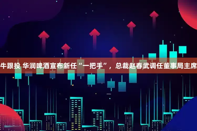 牛跟投 华润啤酒宣布新任“一把手”，总裁赵春武调任董事局主席