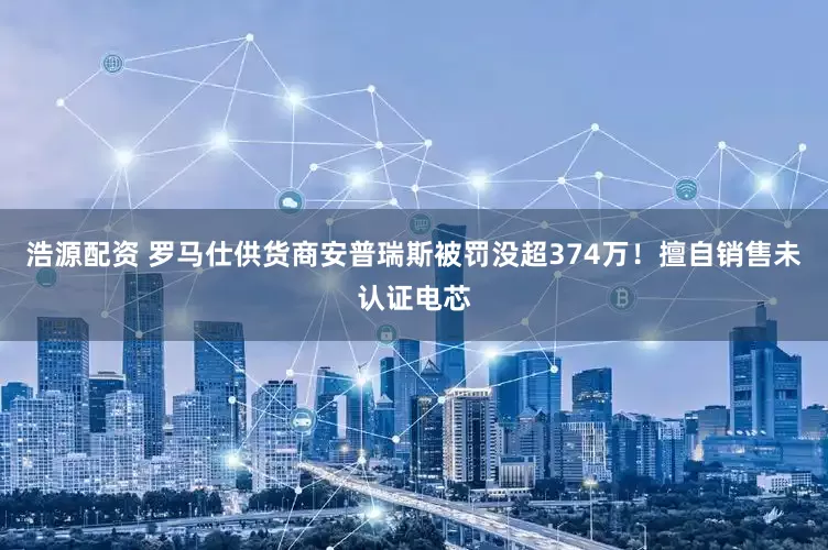 浩源配资 罗马仕供货商安普瑞斯被罚没超374万！擅自销售未认证电芯