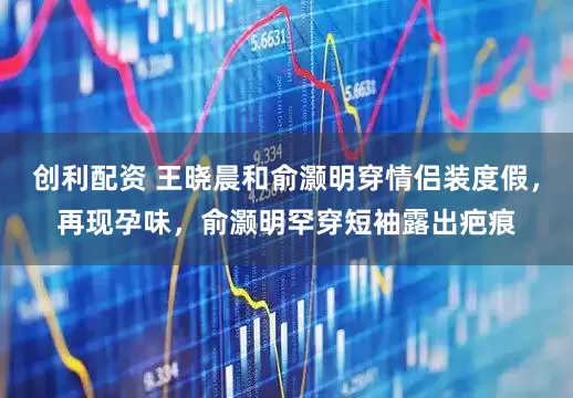 创利配资 王晓晨和俞灏明穿情侣装度假，再现孕味，俞灏明罕穿短袖露出疤痕