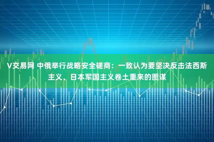 V交易网 中俄举行战略安全磋商：一致认为要坚决反击法西斯主义、日本军国主义卷土重来的图谋