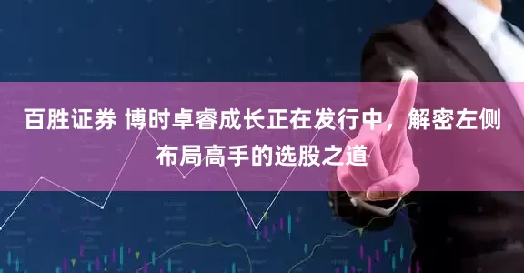 百胜证券 博时卓睿成长正在发行中，解密左侧布局高手的选股之道