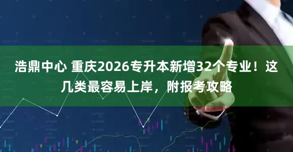 浩鼎中心 重庆2026专升本新增32个专业！这几类最容易上岸，附报考攻略