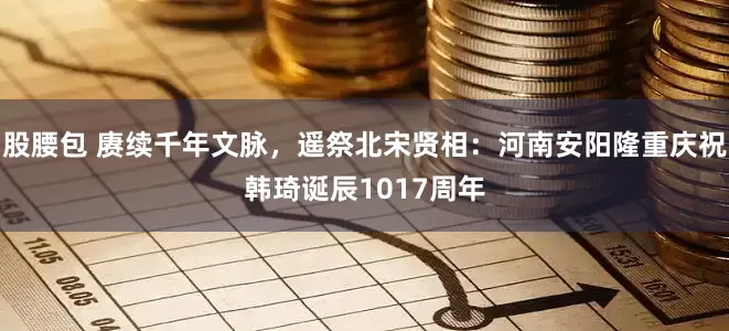 股腰包 赓续千年文脉,遥祭北宋贤相:河南安阳隆重庆祝韩琦诞辰1017周年